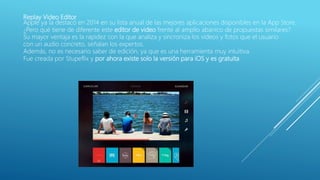 Replay Video Editor
Apple ya la destacó en 2014 en su lista anual de las mejores aplicaciones disponibles en la App Store.
¿Pero qué tiene de diferente este editor de video frente al amplio abanico de propuestas similares?
Su mayor ventaja es la rapidez con la que analiza y sincroniza los videos y fotos que el usuario
con un audio concreto, señalan los expertos.
Además, no es necesario saber de edición, ya que es una herramienta muy intuitiva.
Fue creada por Stupeflix y por ahora existe solo la versión para iOS y es gratuita.
 