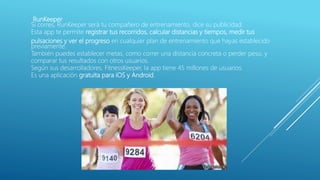 RunKeeper
Si corres, RunKeeper será tu compañero de entrenamiento, dice su publicidad.
Esta app te permite registrar tus recorridos, calcular distancias y tiempos, medir tus
pulsaciones y ver el progreso en cualquier plan de entrenamiento que hayas establecido
previamente.
También puedes establecer metas, como correr una distancia concreta o perder peso, y
comparar tus resultados con otros usuarios.
Según sus desarrolladores, FitnessKeeper, la app tiene 45 millones de usuarios.
Es una aplicación gratuita para iOS y Android.
 