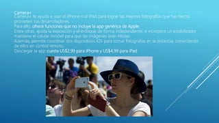 Camera+
Camera+ te ayuda a usar el iPhone o el iPad para lograr las mejores fotografías que has hecho
prometen sus desarrolladores.
Para ello, ofrece funciones que no incluye la app genérica de Apple.
Entre otras, ajusta la exposición y el enfoque de forma independiente, e incorpora un estabilizador
mantiene el celular inmóvil para que las imágenes sean nítidas.
Además, permite coordinar dos dispositivos iOS para tomar fotografías en la distancia, convirtiendo
de ellos en control remoto.
Descargar la app cuesta US$2,99 para iPhone y US$4,99 para iPad.
 