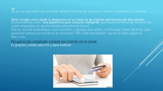 Jet
Jet es una aplicación que promete cambiar la forma de comprar y hacerle competencia a Amazon.
Tanto Google como Apple la destacaron en sus listas de las mejores aplicaciones del año pasado.
Se promociona como "una plataforma para compras inteligente que encuentra forma de convertir los
costos integrados en oportunidades para ahorrar dinero".
Esto es, recurre a estrategias como transferir y agregar descuentos, o minimizar costos de envío, para
garantizar precios por producto en promedio "5% o 6% más baratos" que en el resto, según su
Marc Lore.
Por qué es tan complicado comprar por internet con el celular
Es gratuita y existe para iOS y para Android.
 