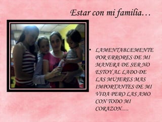 Estar con mi familia…
• LAMENTABLEMENTE
POR ERRORES DE MI
MANERA DE SER NO
ESTOY AL LADO DE
LAS MUJERES MAS
IMPORTANTES DE MI
VIDA PERO LAS AMO
CON TODO MI
CORAZON….