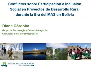 Conflictos sobre Participación e Inclusión Social en Proyectos de Desarrollo Rural durante la Era del MAS en Bolivia Diana Córdoba Grupo de Tecnología y Desarrollo Agrario Contacto: diana.cordoba@wur.nl 