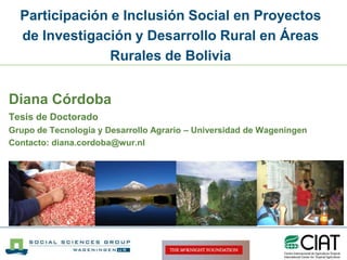 Participación e Inclusión Social en Proyectos de Investigación y Desarrollo Rural en Áreas Rurales de Bolivia Diana Córdoba Tesis de Doctorado Grupo de Tecnología y Desarrollo Agrario – Universidad de Wageningen Contacto: diana.cordoba@wur.nl 