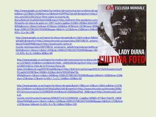 http://www.google.co.ve/imgres?q=medios+de+comunicacion+y+diana+de+gales&um=1&hl=
es&biw=1137&bih=554&tbm=isch&tbnid=K2PPPIGzTykrxM:&imgrefurl=http://albherto.wordp
ress.com/2011/05/14/un-filme-sobre-la-muerte-de-
diana/&docid=5LpSSDjCKaGmkM&imgurl=http://albherto.files.wordpress.com/2011/05/3405
92sepelio-de-diana-de-gales-en-1997-reuters.jpg&w=510&h=285&ei=8sHxT6fiO4Ps8wTXk-
WRAg&zoom=1&iact=hc&vpx=472&vpy=166&dur=87&hovh=167&hovw=300&tx=82&ty=104
&sig=109812570812657926983&page=4&tbnh=121&tbnw=218&start=54&ndsp=15&ved=1t:
429,r:12,s:54,i:288
 http://www.google.co.ve/imgres?q=diana+de+gales&um=1&hl=es&sa=N&biw=1137&bih=554&tbm=isch&tbnid=3CTd1v8i
 ylA1gM:&imgrefurl=http://www.elmundo.es/especiales/2007/08/10_aniversario_ladydi/albumes/vida/index.html&docid=
 s8uoGTCGbilEfM&imgurl=http://estaticos02.cache.el-
 mundo.net/especiales/2007/08/10_aniversario_ladydi/img/vida/portadilla.jpg&w=580&h=500&ei=RrPxT86bO4Ka8gT3kf
 GEDQ&zoom=1&iact=rc&dur=545&sig=109812570812657926983&page=1&tbnh=147&tbnw=165&start=0&ndsp=12&ved
 =1t:429,r:8,s:0,i:160&tx=80&ty=89

  http://www.google.co.ve/imgres?q=medios+de+comunicacion+y+diana+de+gales&um=1&hl=es&bi
  w=1137&bih=554&tbm=isch&tbnid=hKdis_cS403zSM:&imgrefurl=http://www.taringa.net/posts/inf
  o/14601146/La-Vida-de-la-Princesa-Diana-de-
  Gales.html&docid=vqxZ2lPrfDnJpM&imgurl=http://k42.kn3.net/taringa/9/0/3/7/6/0/6/pedro12a/8
  FD.jpg%253F987&w=500&h=322&ei=8sHxT6fiO4Ps8wTXk-
  WRAg&zoom=1&iact=rc&dur=360&sig=109812570812657926983&page=2&tbnh=160&tbnw=218&
  start=21&ndsp=17&ved=1t:429,r:7,s:21,i:164&tx=104&ty=50

  http://www.google.co.ve/imgres?q=diana+de+gales&start=78&num=10&um=1&hl=es&biw=1137&
  bih=554&tbm=isch&tbnid=MTbEqDa9lpJUsM:&imgrefurl=http://www.elmundo.es/elmundo/2006/
  07/14/comunicacion/1152900244.html&docid=2G0Q4qsOHaZ_JM&imgurl=http://estaticos02.cach
  e.el-
  mundo.net/elmundo/imagenes/2006/07/14/1152900244_1.jpg&w=300&h=377&ei=YcbxT8_rI4KI8
  QSywYWRAg&zoom=1&iact=rc&dur=320&sig=109812570812657926983&page=6&tbnh=173&tbnw
  =137&ndsp=16&ved=1t:429,r:9,s:78,i:34&tx=92&ty=109
 