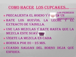 COMO HACER LOS CUPCAKES…
                            Los primeros
 Precalienta el horno y pon
                           en un
                            5
                            ingredientes.
 Bate los huevos, la leche y el
  extracto de vainilla.
 Une las mezclas y bate hasta que la
  mezcla este suave.
 Vierte la mezcla en cada

 Hornea por 20 – 25 min.

 Cuando salgan del horno deja que
  enfrien.
 