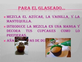 PARA EL GLASEADO…
 Mezcla el azúcar, la vainilla, y la
  mantequilla.
 Introduce la mezcla en una manga y
  decora tus cupcakes como lo
  prefieras.
 Añade chispas de dulce .
 