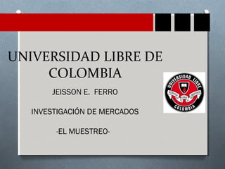 UNIVERSIDAD LIBRE DE 
COLOMBIA 
JEISSON E. FERRO 
INVESTIGACIÓN DE MERCADOS 
-EL MUESTREO- 
 