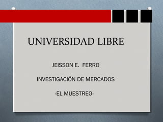 UNIVERSIDAD LIBRE 
JEISSON E. FERRO 
INVESTIGACIÓN DE MERCADOS 
-EL MUESTREO- 
 