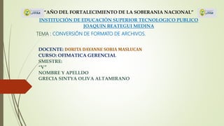 “AÑO DEL FORTALECIMIENTO DE LA SOBERANIA NACIONAL”
INSTITUCIÓN DE EDUCACIÓN SUPERIOR TECNOLOGICO PUBLICO
JOAQUIN REATEGUI MEDINA
TEMA : CONVERSIÓN DE FORMATO DE ARCHIVOS.
DOCENTE: DORITA DAYANNE SORIA MASLUCAN
CURSO: OFIMATICA GERENCIAL
SMESTRE:
“V”
NOMBRE Y APELLDO
GRECIA SINTYA OLIVA ALTAMIRANO
 