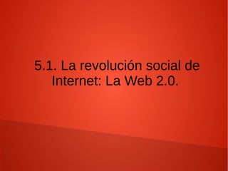 5.1. La revolución social de
Internet: La Web 2.0.
 