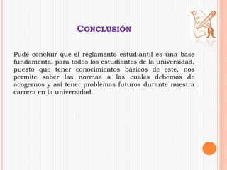 CONCLUSIÓN 
Pude concluir que el reglamento estudiantil es una base 
fundamental para todos los estudiantes de la universidad, 
puesto que tener conocimientos básicos de este, nos 
permite saber las normas a las cuales debemos de 
acogernos y así tener problemas futuros durante nuestra 
carrera en la universidad. 
