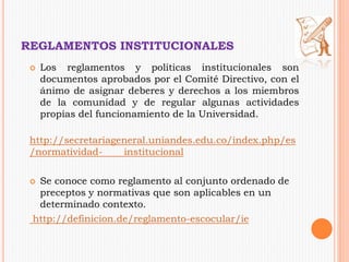 REGLAMENTOS INSTITUCIONALES 
 Los reglamentos y políticas institucionales son 
documentos aprobados por el Comité Directivo, con el 
ánimo de asignar deberes y derechos a los miembros 
de la comunidad y de regular algunas actividades 
propias del funcionamiento de la Universidad. 
http://secretariageneral.uniandes.edu.co/index.php/es 
/normatividad- institucional 
 Se conoce como reglamento al conjunto ordenado de 
preceptos y normativas que son aplicables en un 
determinado contexto. 
http://definicion.de/reglamento-escocular/ie 
 