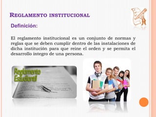 REGLAMENTO INSTITUCIONAL 
Definición: 
El reglamento institucional es un conjunto de normas y 
reglas que se deben cumplir dentro de las instalaciones de 
dicha institución para que reine el orden y se permita el 
desarrollo integro de una persona. 
 
