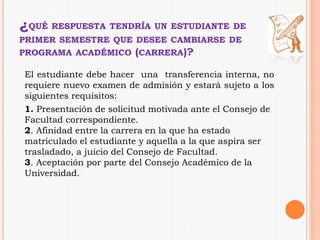 ¿QUÉ RESPUESTA TENDRÍA UN ESTUDIANTE DE 
PRIMER SEMESTRE QUE DESEE CAMBIARSE DE 
PROGRAMA ACADÉMICO (CARRERA)? 
El estudiante debe hacer una transferencia interna, no 
requiere nuevo examen de admisión y estará sujeto a los 
siguientes requisitos: 
1. Presentación de solicitud motivada ante el Consejo de 
Facultad correspondiente. 
2. Afinidad entre la carrera en la que ha estado 
matriculado el estudiante y aquella a la que aspira ser 
trasladado, a juicio del Consejo de Facultad. 
3. Aceptación por parte del Consejo Académico de la 
Universidad. 
 