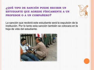 ¿QUÉ TIPO DE SANCIÓN PUEDE RECIBIR UN 
ESTUDIANTE QUE AGREDE FÍSICAMENTE A UN 
PROFESOR O A UN COMPAÑERO? 
La sanción que recibirá este estudiante será la expulsión de la 
institución. Por lo tanto esta sanción también se colocara en la 
hoja de vida del estudiante. 
 