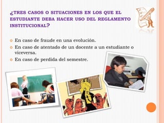¿TRES CASOS O SITUACIONES EN LOS QUE EL 
ESTUDIANTE DEBA HACER USO DEL REGLAMENTO 
INSTITUCIONAL? 
 En caso de fraude en una evolución. 
 En caso de atentado de un docente a un estudiante o 
viceversa. 
 En caso de perdida del semestre. 
 