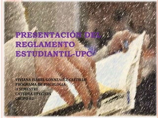 PRESENTACIÓN DEL 
REGLAMENTO 
ESTUDIANTIL-UPC 
VIVIANA ISABEL GONNZALEZ CASTILLO 
PROGRAMA DE PSICOLOGIA 
II SEMESTRE 
CATEDRA UPECISTA 
GRUPO 02 
 