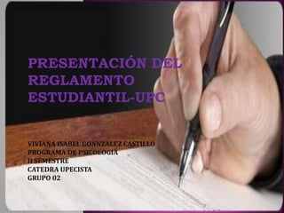 PRESENTACIÓN DEL 
REGLAMENTO 
ESTUDIANTIL-UPC 
VIVIANA ISABEL GONNZALEZ CASTILLO 
PROGRAMA DE PSICOLOGIA 
II SEMESTRE 
CATEDRA UPECISTA 
GRUPO 02 
 