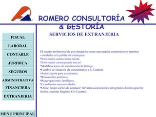SERVICIOS DE EXTRANJERIA FISCAL LABORAL CONTABLE JURIDICA EXTRANJERIA FINANCIERA ADMINISTRATIVA SEGUROS MENU PRINCIPAL El equipo profesional de este despacho posee una amplia experiencia en tramites vinculados a la población extranjera: Solicitudes cuenta ajena inicial. Solicitudes cuenta propia inicial. Modificaciones de autorización de trabajo. Cambio de situación de comunitarios a R. General. Autorización para estudiantes. Renovación permisos. Reagrupaciones familiares. Expedientes nacionalidades. Otros: canjes carnet de conducir, llevanza asociaciones inmigrantes, homologación títulos, tramites Registro Civil central. ROMERO  CONSULTORÍA  & GESTOR Í A Promociones 