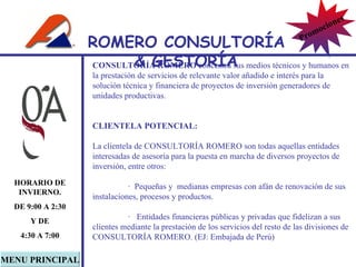 CONSULTORÍA ROMERO  concentra sus medios técnicos y humanos en la prestación de servicios de relevante valor añadido e interés para la solución técnica y financiera de proyectos de inversión generadores de unidades productivas. CLIENTELA POTENCIAL:   La clientela de CONSULTORÍA ROMERO son todas aquellas entidades  interesadas de asesoría para la puesta en marcha de diversos proyectos de inversión, entre otros:   ·  Pequeñas y  medianas empresas con afán de renovación de sus instalaciones, procesos y productos. ·   Entidades financieras públicas y privadas que fidelizan a sus clientes mediante la prestación de los servicios del resto de las divisiones de CONSULTORÍA ROMERO. (EJ: Embajada de Perú) MENU PRINCIPAL HORARIO DE INVIERNO. DE 9:00 A 2:30 Y DE 4:30 A 7:00 ROMERO  CONSULTORÍA  & GESTOR Í A Promociones 