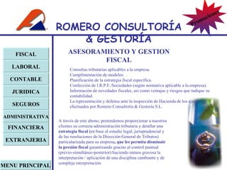 Consultas tributarias aplicables a la empresa. Cumplimentación de modelos  . Planificación de la estrategia fiscal específica. Confección de I.R.P.F./Sociedades (según normativa aplicable a la empresa). Información de novedades fiscales, así como ventajas y riesgos que indique su contabilidad. La representación y defensa ante la inspección de Hacienda de los ejercicios efectuados por Romero Consultoría & Gestoría S.L. A través de este abono, pretendemos proporcionar a nuestros clientes su correcta administración tributaria y detallar una  estrategia fiscal ( en base al estudio legal, jurisprudencial y de las resoluciones de la Dirección General de Tributos) particularizada para su empresa , que les permita disminuir la presión fiscal  garantizando gracias al control puntual (previo-simultáneo-posterior) haciendo menos gravosa la interpretación / aplicación de una disciplina cambiante y de compleja interpretación. ASESORAMIENTO Y GESTION FISCAL FISCAL LABORAL CONTABLE JURIDICA EXTRANJERIA FINANCIERA ADMINISTRATIVA SEGUROS MENU PRINCIPAL ROMERO  CONSULTORÍA  & GESTOR Í A Promociones 