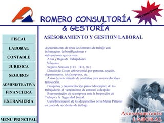 ASESORAMIENTO Y GESTION LABORAL Asesoramiento de tipos de contratos de trabajo con información de bonificaciones y  subvenciones que existen. Altas y Bajas de  trabajadores. Nóminas. Seguros Sociales (TC1, TC2, etc.) Listado de Costes del personal, por persona, sección, departamento,  total empresa, etc. Aviso de vencimiento de contratos para su cancelación o renovación. Finiquitos y documentación para el desempleo de los trabajadores al  vencimiento de contrato o despido. Representación de su empresa ante la Inspección de Trabajo y la  Seguridad Social. Cumplimentación de los documentos de la Mutua Patronal en casos de accidentes de trabajo. FISCAL LABORAL CONTABLE JURIDICA EXTRANJERIA FINANCIERA ADMINISTRATIVA SEGUROS MENU PRINCIPAL ROMERO  CONSULTORÍA  & GESTOR Í A Promociones 