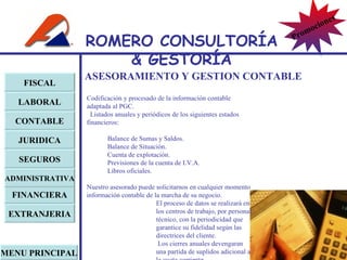 ASESORAMIENTO Y GESTION CONTABLE Codificación y procesado de la información contable adaptada al PGC. Listados anuales y periódicos de los siguientes estados financieros: Balance de Sumas y Saldos. Balance de Situación. Cuenta de explotación. Previsiones de la cuenta de I.V.A. Libros oficiales. Nuestro asesorado puede solicitarnos en cualquier momento información contable de la marcha de su negocio. El proceso de datos se realizará en los centros de trabajo, por personal técnico, con la periodicidad que garantice su fidelidad según las directrices del cliente.   Los cierres anuales devengaran una partida de suplidos adicional a la cuota corriente. FISCAL LABORAL CONTABLE JURIDICA EXTRANJERIA FINANCIERA ADMINISTRATIVA SEGUROS MENU PRINCIPAL ROMERO  CONSULTORÍA  & GESTOR Í A Promociones 