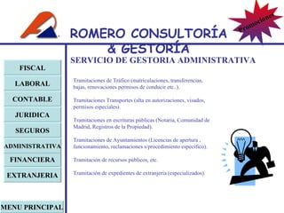 SERVICIO DE GESTORIA ADMINISTRATIVA Tramitaciones de Tráfico (matriculaciones, transferencias, bajas, renovaciones permisos de conducir etc..).   Tramitaciones Transportes (alta en autorizaciones, visados, permisos especiales).   Tramitaciones en escrituras públicas (Notaria, Comunidad de Madrid, Registros de la Propiedad).   Tramitaciones de Ayuntamientos (Licencias de apertura , funcionamiento, reclamaciones s/procedimiento específico). Tramitación de recursos públicos, etc. Tramitación de expedientes de extranjería (especializados).   FISCAL LABORAL CONTABLE JURIDICA EXTRANJERIA FINANCIERA ADMINISTRATIVA SEGUROS MENU PRINCIPAL ROMERO  CONSULTORÍA  & GESTOR Í A Promociones 