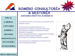 ASESORAMIENTO JURÍDICO Les ofrecemos nuestros servicios de asesoría jurídica de los siguientes asuntos: Constitución de sociedades, disolución, etc... Elaboración de Contratos y Documentos Societarios. Procedimientos de Quiebra y Suspensión de pagos. Demanda de impagados. Fusión, Absorción, Disolución y Liquidación de Sociedades. Asistencia y Representación mercantil. Representación en arbitrajes de derecho y equidad. Este servicio por su complejidad en la valoración será motivo de presupuesto aparte. FISCAL LABORAL CONTABLE JURIDICA EXTRANJERIA FINANCIERA ADMINISTRATIVA SEGUROS MENU PRINCIPAL ROMERO  CONSULTORÍA  & GESTOR Í A Promociones 
