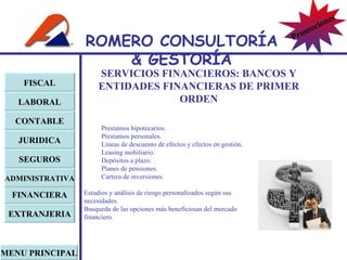 SERVICIOS FINANCIEROS:  BANCOS Y ENTIDADES FINANCIERAS DE PRIMER ORDEN Prestamos hipotecarios. Prestamos personales. Líneas de descuento de efectos y efectos en gestión. Leasing mobiliario. Depósitos a plazo. Planes de pensiones. Cartera de inversiones. Estudios y análisis de riesgo personalizados según sus necesidades. Busqueda de las opciones más beneficiosas del mercado financiero. FISCAL LABORAL CONTABLE JURIDICA EXTRANJERIA FINANCIERA ADMINISTRATIVA SEGUROS MENU PRINCIPAL ROMERO  CONSULTORÍA  & GESTOR Í A Promociones 