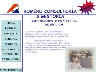 ASESORAMIENTO EN MATERIA  DE SEGUROS. Este servicio es gratuito. Como agencia de seguros facilitamos a nuestros clientes  proyectos adecuado a sus necesidades, con alta garantía de cara a su concesión final.   Para el ejercicio de este asesoramiento contamos con los servicios de las compañías de prestigio en el mercado, por lo que podemos proporcionarles  un servicio postventa adecuado al momento vivido por su negocio, como por su situación personal (departamento vida, pensiones, etc). FISCAL LABORAL CONTABLE JURIDICA EXTRANJERIA FINANCIERA ADMINISTRATIVA SEGUROS MENU PRINCIPAL ROMERO  CONSULTORÍA  & GESTOR Í A Promociones 