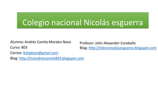 Colegio nacional Nicolás esguerra
Alumno: Andrés Camilo Morales Nova
Profesor: John Alexander Caraballo
Curso: 803
Blog: http://teknonicolasesguerra.blogspot.com
Correo: lkjhgtoon@gmail.com
Blog: http://ticandrescamilo803.blogspot.com

 