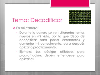 Tema: Decodificar
 En mi carrera:
• Durante la carrera se ven diferentes temas
nuevos en mi vida, por lo que debo de
decodificar para poder entenderlos y
aumentar mi conocimiento, para después
aplicarlo prácticamente.
• Ejemplo: Los códigos utilizados para
programación, deben entenderse para
aplicarlos.
 