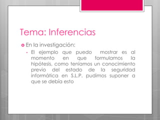 Tema: Inferencias
 En la investigación:
• El ejemplo que puedo mostrar es al
momento en que formulamos la
hipótesis, como teníamos un conocimiento
previo del estado de la seguridad
informática en S.L.P. pudimos suponer a
que se debía esto
 