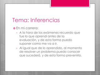 Tema: Inferencias
 En mi carrera:
• A la hora de los exámenes recuerdo que
fue lo que aprendí antes de la
evaluación, y de esta forma puedo
suponer como me va a ir.
• Al igual que de lo aprendido, al momento
de resolver un problema puedo conocer
que sucederá, y de esta forma prevenirlo.
 