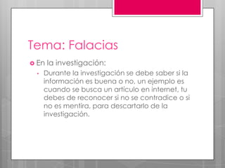 Tema: Falacias
 En la investigación:
• Durante la investigación se debe saber si la
información es buena o no, un ejemplo es
cuando se busca un artículo en internet, tu
debes de reconocer si no se contradice o si
no es mentira, para descartarlo de la
investigación.
 