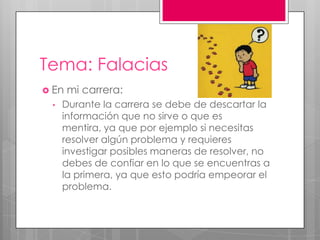 Tema: Falacias
 En mi carrera:
• Durante la carrera se debe de descartar la
información que no sirve o que es
mentira, ya que por ejemplo si necesitas
resolver algún problema y requieres
investigar posibles maneras de resolver, no
debes de confiar en lo que se encuentras a
la primera, ya que esto podría empeorar el
problema.
 