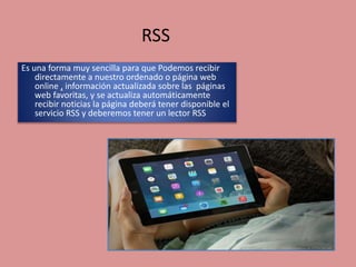 RSS
Es una forma muy sencilla para que Podemos recibir
directamente a nuestro ordenado o página web
online , información actualizada sobre las páginas
web favoritas, y se actualiza automáticamente
recibir noticias la página deberá tener disponible el
servicio RSS y deberemos tener un lector RSS
 
