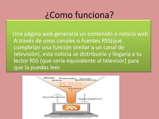 ¿Como funciona?
Una página web generaría un contenido o noticia web
A través de unos canales o fuentes RSS(que
cumplirían una función similar a un canal de
televisión), esta noticia se distribuiría y llegaría a tu
lector RSS (que sería equivalente al televisor) para
que la puedas leer.
 