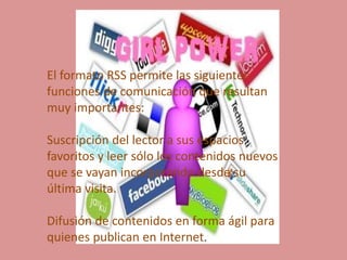 El formato RSS permite las siguientes
funciones de comunicación que resultan
muy importantes:
Suscripción del lector a sus espacios
favoritos y leer sólo los contenidos nuevos
que se vayan incorporando desde su
última visita.
Difusión de contenidos en forma ágil para
quienes publican en Internet.
 
