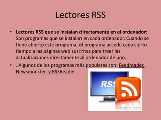 Lectores RSS
• Lectores RSS que se instalan directamente en el ordenador:
Son programas que se instalan en cada ordenador. Cuando se
tiene abierto este programa, el programa accede cada cierto
tiempo a las páginas web suscritas para traer las
actualizaciones directamente al ordenador de uno.
• . Algunos de los programas más populares son: Feedreader,
Newsmonster y RSSReader .
 