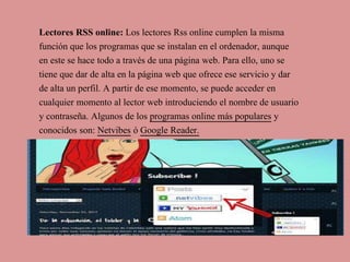 Lectores RSS online: Los lectores Rss online cumplen la misma
función que los programas que se instalan en el ordenador, aunque
en este se hace todo a través de una página web. Para ello, uno se
tiene que dar de alta en la página web que ofrece ese servicio y dar
de alta un perfil. A partir de ese momento, se puede acceder en
cualquier momento al lector web introduciendo el nombre de usuario
y contraseña. Algunos de los programas online más populares y
conocidos son: Netvibes ó Google Reader.
 