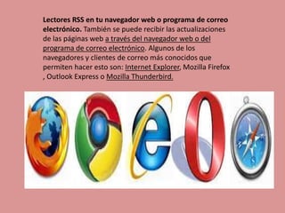Lectores RSS en tu navegador web o programa de correo
electrónico. También se puede recibir las actualizaciones
de las páginas web a través del navegador web o del
programa de correo electrónico. Algunos de los
navegadores y clientes de correo más conocidos que
permiten hacer esto son: Internet Explorer, Mozilla Firefox
, Outlook Express o Mozilla Thunderbird.
 