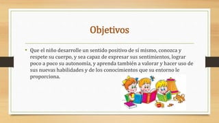 Objetivos
• Que el niño desarrolle un sentido positivo de sí mismo, conozca y
respete su cuerpo, y sea capaz de expresar sus sentimientos, lograr
poco a poco su autonomía, y aprenda también a valorar y hacer uso de
sus nuevas habilidades y de los conocimientos que su entorno le
proporciona.
 