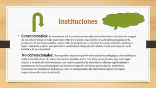 Instituciones
• Convencionales: Se denominan así a las instituciones educativas dedicadas a la atención integral
de los niños y niñas en edad maternal (entre 0 y 6 años), cuyo objeto es la atención pedagógica y la
prestación de servicios sociales o desarrollo de programas en las áreas de salud, nutrición, asistencia
legal, recreación y otros, que garanticen la educación integral y de calidad, con la participación de la
familia y de la comunidad.
• No convencionales: Son aquellos espacios que ofrecen atención pedagógica a los niños/as
entre cero (0) y tres (3) años, sin excluir aquellos entre tres (3) y seis (6) años que no tengan
acceso a la atención convencional, con la participación de docentes y adultos significativos o
promotores de las comunidades, en locales o espacios diversos que incluyen: ambientes
comunitarios, familiares, ludotecas, centros comunitarios de atención integral y arreglos
espontáneos de atención infantil.
 