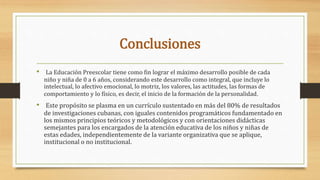 Conclusiones
• La Educación Preescolar tiene como fin lograr el máximo desarrollo posible de cada
niño y niña de 0 a 6 años, considerando este desarrollo como integral, que incluye lo
intelectual, lo afectivo emocional, lo motriz, los valores, las actitudes, las formas de
comportamiento y lo físico, es decir, el inicio de la formación de la personalidad.
• Este propósito se plasma en un currículo sustentado en más del 80% de resultados
de investigaciones cubanas, con iguales contenidos programáticos fundamentado en
los mismos principios teóricos y metodológicos y con orientaciones didácticas
semejantes para los encargados de la atención educativa de los niños y niñas de
estas edades, independientemente de la variante organizativa que se aplique,
institucional o no institucional.
 