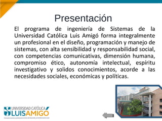 Presentación
El programa de ingeniería de Sistemas de la
Universidad Católica Luis Amigó forma integralmente
un profesional en el diseño, programación y manejo de
sistemas, con alta sensibilidad y responsabilidad social,
con competencias comunicativas, dimensión humana,
compromiso ético, autonomía intelectual, espíritu
investigativo y solidos conocimientos, acorde a las
necesidades sociales, económicas y políticas.
 