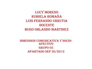 LUCY MORENO
      RUBIELA ROMAÑA
   LUIS FERNANDO URRUTIA
           DOCENTE
  HUGO ORLANDO MARTINEZ


DIMENSION COMUNICATIVA Y SOCIO-
           AFECTIVO
           GRUPO 05
    Apartado sep 30/2012
 