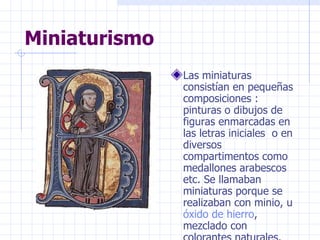 Miniaturismo  Las miniaturas consistían en pequeñas composiciones : pinturas o dibujos de figuras enmarcadas en las letras iniciales  o en diversos compartimentos como medallones arabescos etc. Se llamaban miniaturas porque se realizaban con minio, u  óxido de hierro , mezclado con colorantes naturales. 