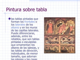 Pintura sobre tabla las tablas pintadas que forman los  frontales  o los  laterales  de los  altares  y en los muros de las capillas laterales. Puede diferenciarse, además, entre los retablos, que son tablas pintadas o esculpidas que ornamentan los altares de las iglesias, y las tablas de devoción, individuales, de menor tamaño, que adornan las iglesias y las casas particulares. 